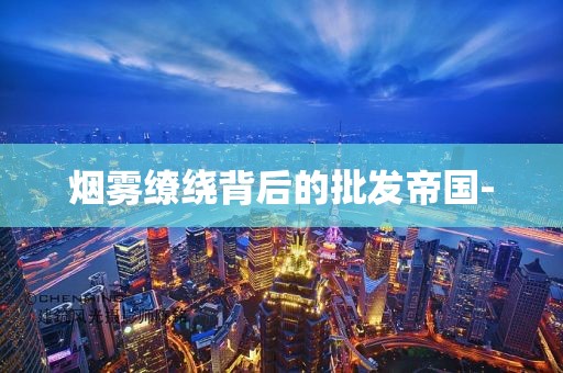 烟雾缭绕背后的批发帝国-