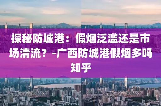 探秘防城港：假烟泛滥还是市场清流？-广西防城港假烟多吗知乎