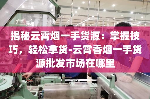 揭秘云霄烟一手货源：掌握技巧，轻松拿货-云霄香烟一手货源批发市场在哪里
