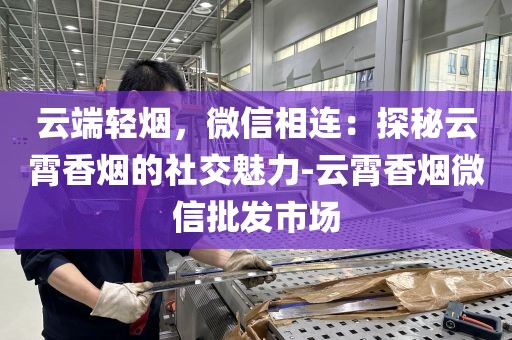 云端轻烟，微信相连：探秘云霄香烟的社交魅力-云霄香烟微信批发市场
