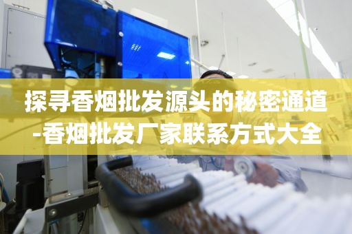 探寻香烟批发源头的秘密通道-香烟批发厂家联系方式大全
