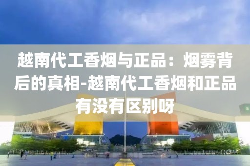 越南代工香烟与正品：烟雾背后的真相-越南代工香烟和正品有没有区别呀