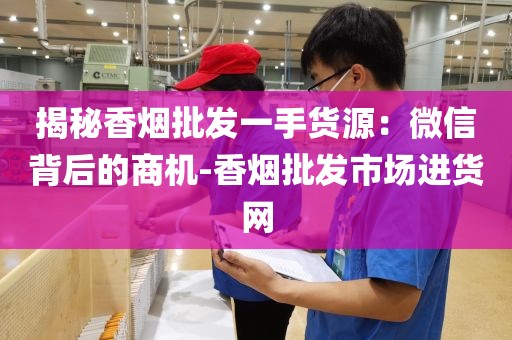 揭秘香烟批发一手货源：微信背后的商机-香烟批发市场进货网