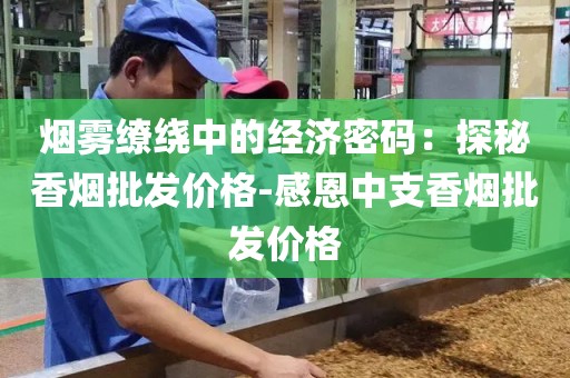 烟雾缭绕中的经济密码：探秘香烟批发价格-感恩中支香烟批发价格