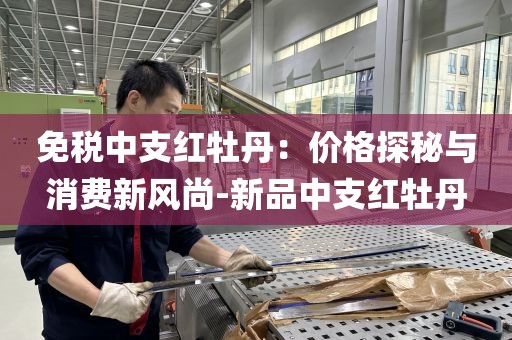 免税中支红牡丹：价格探秘与消费新风尚-新品中支红牡丹