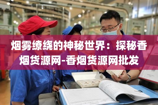烟雾缭绕的神秘世界：探秘香烟货源网-香烟货源网批发