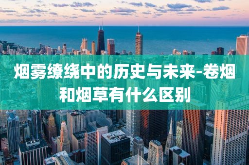烟雾缭绕中的历史与未来-卷烟和烟草有什么区别