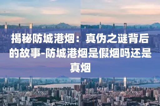 揭秘防城港烟：真伪之谜背后的故事-防城港烟是假烟吗还是真烟