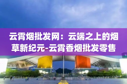 云霄烟批发网：云端之上的烟草新纪元-云霄香烟批发零售