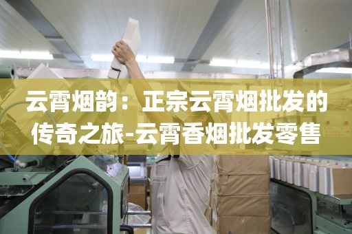 云霄烟韵：正宗云霄烟批发的传奇之旅-云霄香烟批发零售