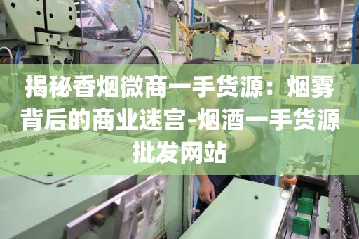 揭秘香烟微商一手货源：烟雾背后的商业迷宫-烟酒一手货源批发网站