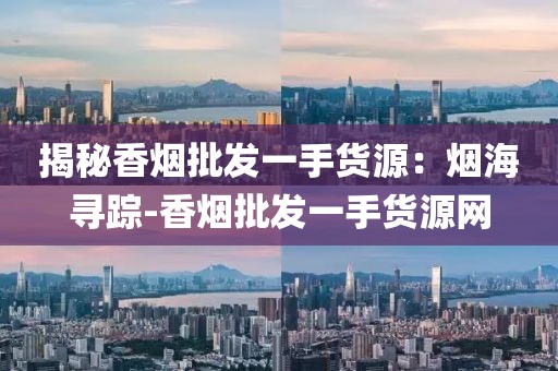 揭秘香烟批发一手货源：烟海寻踪-香烟批发一手货源网