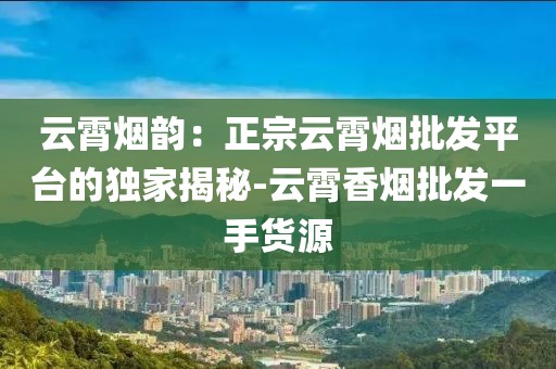 云霄烟韵：正宗云霄烟批发平台的独家揭秘-云霄香烟批发一手货源