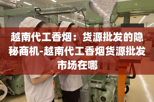 越南代工香烟：货源批发的隐秘商机-越南代工香烟货源批发市场在哪