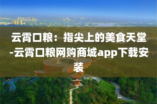 云霄口粮：指尖上的美食天堂-云霄口粮网购商城app下载安装
