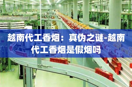 越南代工香烟：真伪之谜-越南代工香烟是假烟吗