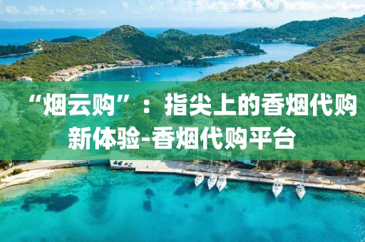 “烟云购”：指尖上的香烟代购新体验-香烟代购平台