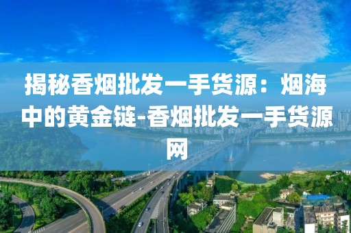 揭秘香烟批发一手货源：烟海中的黄金链-香烟批发一手货源网