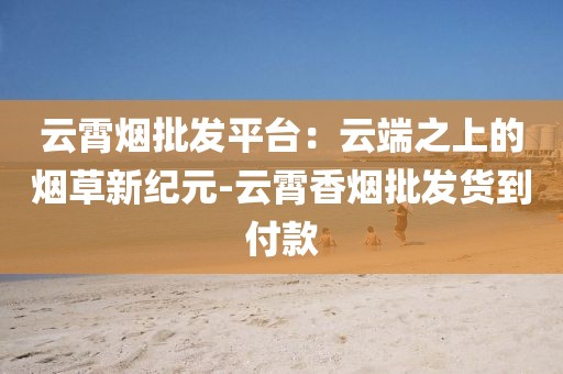 云霄烟批发平台：云端之上的烟草新纪元-云霄香烟批发货到付款