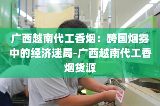 广西越南代工香烟：跨国烟雾中的经济迷局-广西越南代工香烟货源