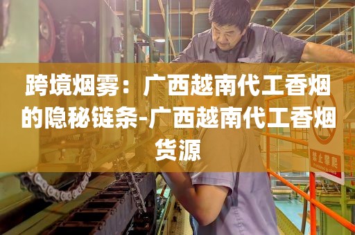 跨境烟雾：广西越南代工香烟的隐秘链条-广西越南代工香烟货源