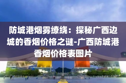 防城港烟雾缭绕：探秘广西边城的香烟价格之谜-广西防城港香烟价格表图片