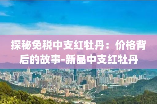 探秘免税中支红牡丹：价格背后的故事-新品中支红牡丹