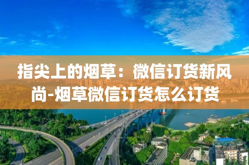 指尖上的烟草：微信订货新风尚-烟草微信订货怎么订货
