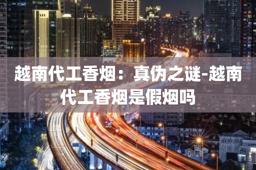 越南代工香烟：真伪之谜-越南代工香烟是假烟吗