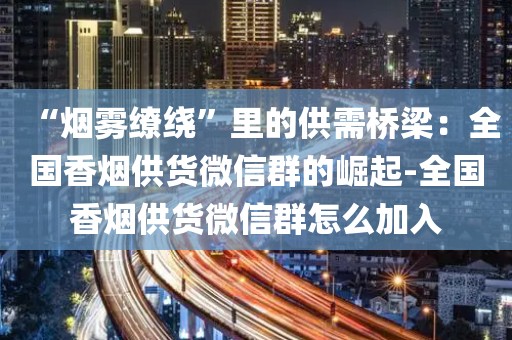 “烟雾缭绕”里的供需桥梁：全国香烟供货微信群的崛起-全国香烟供货微信群怎么加入