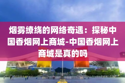 烟雾缭绕的网络奇遇：探秘中国香烟网上商城-中国香烟网上商城是真的吗