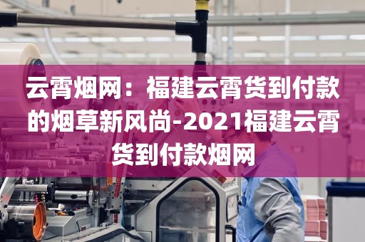 云霄烟网：福建云霄货到付款的烟草新风尚-2021福建云霄货到付款烟网