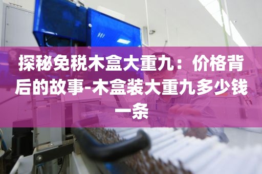 探秘免税木盒大重九：价格背后的故事-木盒装大重九多少钱一条
