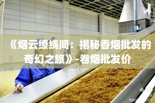 《烟云缭绕间：揭秘香烟批发的奇幻之旅》-卷烟批发价
