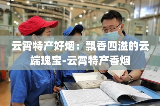 云霄特产好烟：飘香四溢的云端瑰宝-云霄特产香烟
