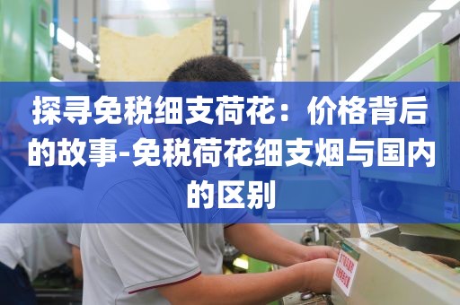 探寻免税细支荷花：价格背后的故事-免税荷花细支烟与国内的区别