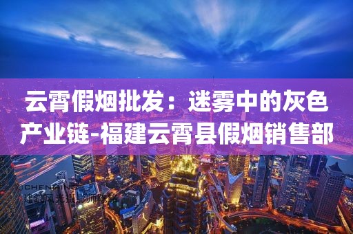 云霄假烟批发：迷雾中的灰色产业链-福建云霄县假烟销售部