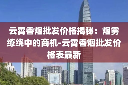 云霄香烟批发价格揭秘：烟雾缭绕中的商机-云霄香烟批发价格表最新