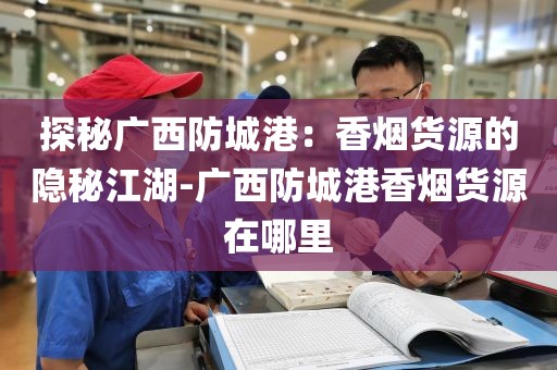 探秘广西防城港：香烟货源的隐秘江湖-广西防城港香烟货源在哪里