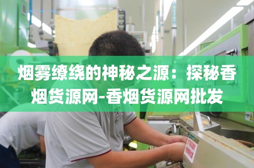 烟雾缭绕的神秘之源：探秘香烟货源网-香烟货源网批发
