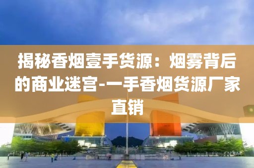 揭秘香烟壹手货源：烟雾背后的商业迷宫-一手香烟货源厂家直销