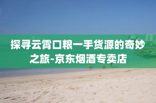 探寻云霄口粮一手货源的奇妙之旅-京东烟酒专卖店