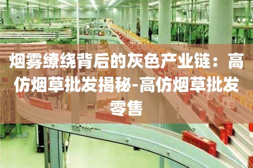 烟雾缭绕背后的灰色产业链：高仿烟草批发揭秘-高仿烟草批发零售