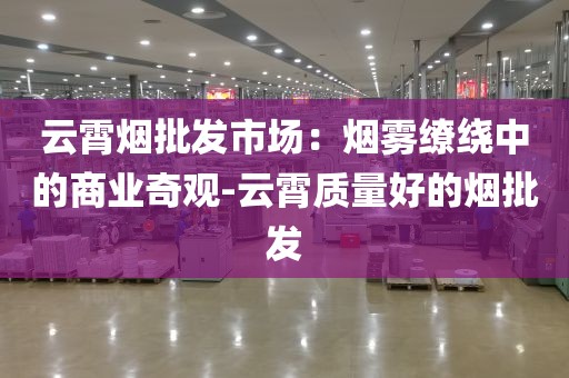 云霄烟批发市场：烟雾缭绕中的商业奇观-云霄质量好的烟批发
