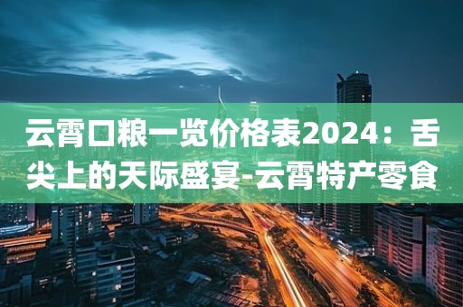 云霄口粮一览价格表2024：舌尖上的天际盛宴-云霄特产零食