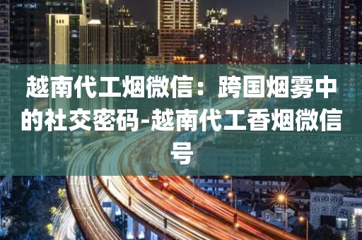 越南代工烟微信：跨国烟雾中的社交密码-越南代工香烟微信号