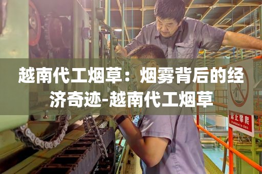 越南代工烟草：烟雾背后的经济奇迹-越南代工烟草