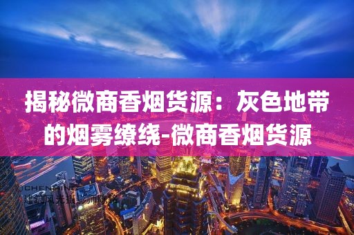 揭秘微商香烟货源：灰色地带的烟雾缭绕-微商香烟货源