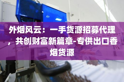 外烟风云：一手货源招募代理，共创财富新篇章-专供出口香烟货源