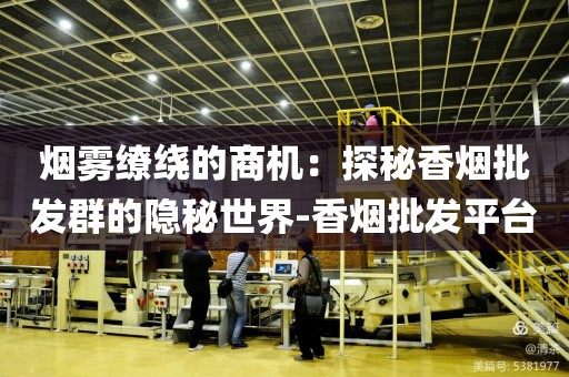 烟雾缭绕的商机：探秘香烟批发群的隐秘世界-香烟批发平台